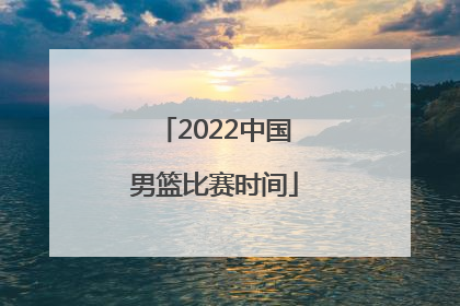 「2022中国男篮比赛时间」中国男篮国家队2022比赛时间